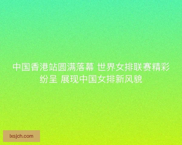 中国香港站圆满落幕 世界女排联赛精彩纷呈 展现中国女排新风貌