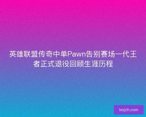英雄联盟传奇中单Pawn告别赛场一代王者正式退役回顾生涯历程