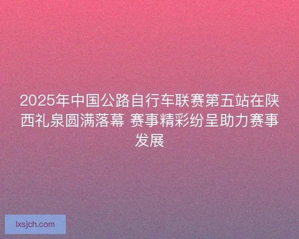 2025年中国公路自行车联赛第五站在陕西礼泉圆满落幕 赛事精彩纷呈助力赛事发展