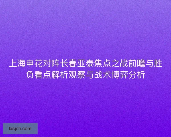 上海申花对阵长春亚泰焦点之战前瞻与胜负看点解析观察与战术博弈分析