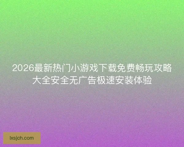 2026最新热门小游戏下载免费畅玩攻略大全安全无广告极速安装体验
