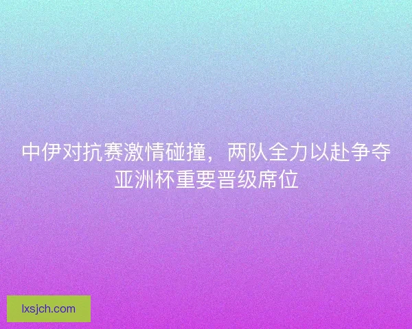 中伊对抗赛激情碰撞，两队全力以赴争夺亚洲杯重要晋级席位